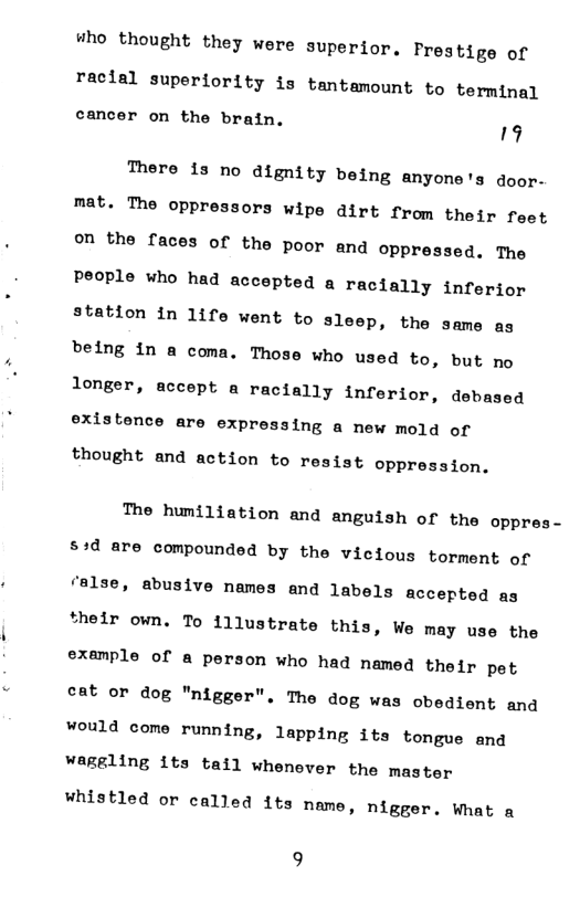#ho thought they were superior. Preatige of  racial superiority is tantamount to terminal  cancer on the brain.  19 There is no dignity being anyone’s door- mat. The oppressors wipe dirt from their feet on the faces of the poor and oppressed. The People who had accepted a racially inferior station in life went to sleep, the same as being in a coma. Those who used to, but no  longer, accept a racially inferior, debased existence are expressing a new mold of  thought and action to resist oppression.  The humiliation and anguish of the oppres- s+d are compounded by the vicious torment of false, abusive names and labels accepted as *helr own. To illustrate this, We may use the example of & person who had named their pet  cat or dog "nigger". The dog was obedient and would come running, lapping its tongue and  Waggling 1ts tail whenever the master  whistled or called 1ts name, nigger. Wnat a  9 